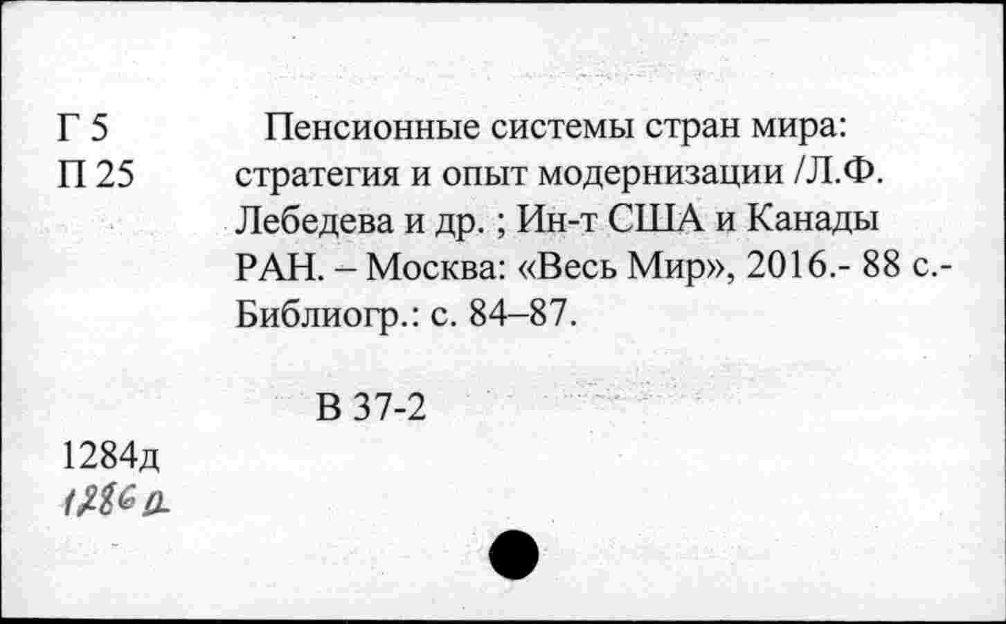 ﻿Г 5	Пенсионные системы стран мира:
П 25 стратегия и опыт модернизации /Л.Ф. Лебедева и др.; Ин-т США и Канады РАН. - Москва: «Весь Мир», 2016.- 88 Библиогр.: с. 84-87.
В 37-2
1284д
<№0-